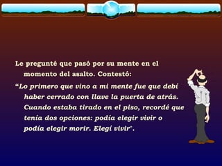 Le pregunté que pasó por su mente en el
momento del asalto. Contestó:
“Lo primero que vino a mi mente fue que debí
haber cerrado con llave la puerta de atrás.
Cuando estaba tirado en el piso, recordé que
tenía dos opciones: podía elegir vivir o
podía elegir morir. Elegí vivir".
 