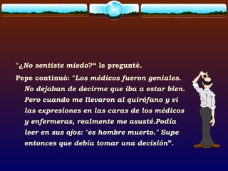"¿No sentiste miedo?“ le pregunté.
Pepe continuó: "Los médicos fueron geniales.
No dejaban de decirme que iba a estar bien.
Pero cuando me llevaron al quirófano y vi
las expresiones en las caras de los médicos
y enfermeras, realmente me asusté.Podía
leer en sus ojos: "es hombre muerto." Supe
entonces que debía tomar una decisión”.
 