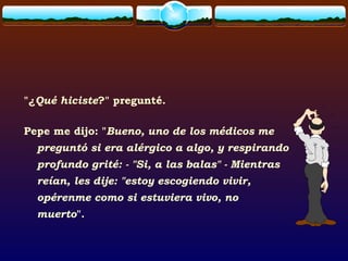 "¿Qué hiciste?" pregunté.
Pepe me dijo: "Bueno, uno de los médicos me
preguntó si era alérgico a algo, y respirando
profundo grité: - "Si, a las balas" - Mientras
reían, les dije: "estoy escogiendo vivir,
opérenme como si estuviera vivo, no
muerto".
 