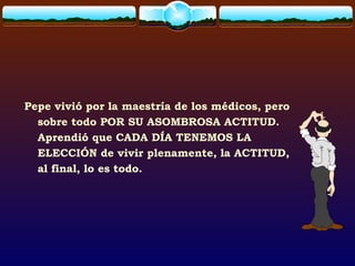 Pepe vivió por la maestría de los médicos, pero
sobre todo POR SU ASOMBROSA ACTITUD.
Aprendió que CADA DÍA TENEMOS LA
ELECCIÓN de vivir plenamente, la ACTITUD,
al final, lo es todo.
 