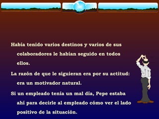 Había tenido varios destinos y varios de sus
colaboradores le habían seguido en todos
ellos.
La razón de que le siguieran era por su actitud:
era un motivador natural.
Si un empleado tenía un mal día, Pepe estaba
ahí para decirle al empleado cómo ver el lado
positivo de la situación.
 