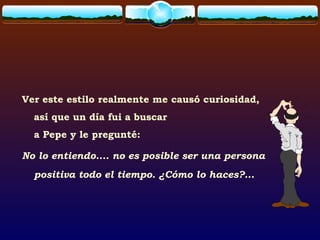 Ver este estilo realmente me causó curiosidad,
así que un día fui a buscar
a Pepe y le pregunté:
No lo entiendo.... no es posible ser una persona
positiva todo el tiempo. ¿Cómo lo haces?...
 