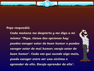 Pepe respondió:
Cada mañana me despierto y me digo a mi
mismo: “Pepe, tienes dos opciones hoy:
puedes escoger estar de buen humor o puedes
escoger estar de mal humor; escojo estar de
buen humor". Cada vez que sucede algo malo,
puedo escoger entre ser una víctima o
aprender de ello. Escojo aprender de ello".
 