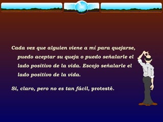 Cada vez que alguien viene a mí para quejarse,
puedo aceptar su queja o puedo señalarle el
lado positivo de la vida. Escojo señalarle el
lado positivo de la vida.
Si, claro, pero no es tan fácil, protesté.
 