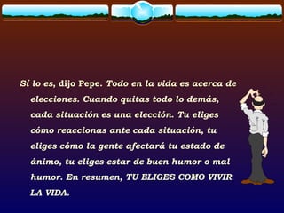 Sí lo es, dijo Pepe. Todo en la vida es acerca de
elecciones. Cuando quitas todo lo demás,
cada situación es una elección. Tu eliges
cómo reaccionas ante cada situación, tu
eliges cómo la gente afectará tu estado de
ánimo, tu eliges estar de buen humor o mal
humor. En resumen, TU ELIGES COMO VIVIR
LA VIDA.
 
