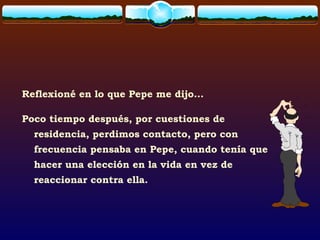 Reflexioné en lo que Pepe me dijo...
Poco tiempo después, por cuestiones de
residencia, perdimos contacto, pero con
frecuencia pensaba en Pepe, cuando tenía que
hacer una elección en la vida en vez de
reaccionar contra ella.
 