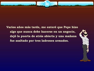 Varios años más tarde, me enteré que Pepe hizo
algo que nunca debe hacerse en un negocio,
dejó la puerta de atrás abierta y una mañana
fue asaltado por tres ladrones armados.
 