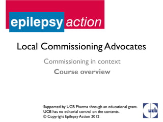 Local Commissioning Advocates
      Commissioning in context
        Course overview



     Supported by UCB Pharma through an educational grant.
     UCB has no editorial control on the contents.
     © Copyright Epilepsy Action 2012
 