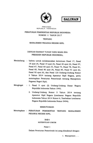 Menimbang :
Mengingat
Menetapkan :
SALINAN
PRESIDEN
REPUBLIK INDONESIA
PERATURAN PEMERINTAH REPUBLIK INDONESIA
NOMOR 11 TAHUN 2017
TENTANG
MANAJEMEN PEGAWAI NEGERI SIPIL
DENGAN RAHMATTUHAN YANG MAHA ESA
PRESIDEN REPUBLIK INDONESIA,
bahwa untuk melaksanakan ketentuan pasal 17, pasal
18 ayat (4), Pasal 19 ayat (4), Pasal 20 ayat (4), pasal 57,
Pasal 67, Pasal 68 ayat l7l, Pasal 74, pasal 78, pasal 81,
Pasal 85, Pasal 86 ayat (4), pasal 89, pasal 91 ayat (6),
Pasal 92 ayat (4), dan Pasal 12S Undang-Undang Nomor
5 Tahun 2014 tentang Aparatur Sipil Negara, perlu
menetapkan Peraturan Pemerintah tentang Manajemen
Pegawai Negeri Sipil;
1. Pasal 5 ayat (2) Undang-Undang Dasar Negara
Republik Indonesia Tahun 1945;
2. Undang-Undang Nomor 5 Tahun 2Ol4 tentang
Aparatur Sipil Negara (Lembaran Negara Republik
Indonesia Tahun 2OL4 Nomor 6, Tambahan Lembaran
Negara Republik Indonesia Nomor 5494);
MEMUTUSKAN:
PERATURAN PEMERINTAH TENTANG MANAJEMEN
PEGAWAI NEGERI SIPIL.
BAB I
KETENTUAN UMUM
Pasal 1
Dalam Peraturan Pemerintah ini yang dimaksud dengan:
1. Manajemen . . .
 