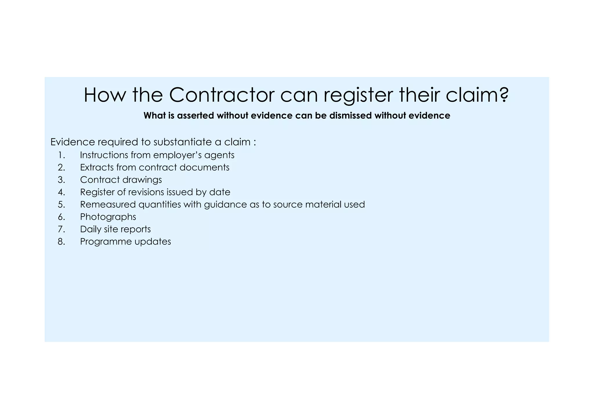 How the Contractor can register their claim?
What is asserted without evidence can be dismissed without evidence
Evidence required to substantiate a claim :
1. Instructions from employer’s agents
2. Extracts from contract documents
3. Contract drawings
4. Register of revisions issued by date
5. Remeasured quantities with guidance as to source material used
6. Photographs
7. Daily site reports
8. Programme updates
 