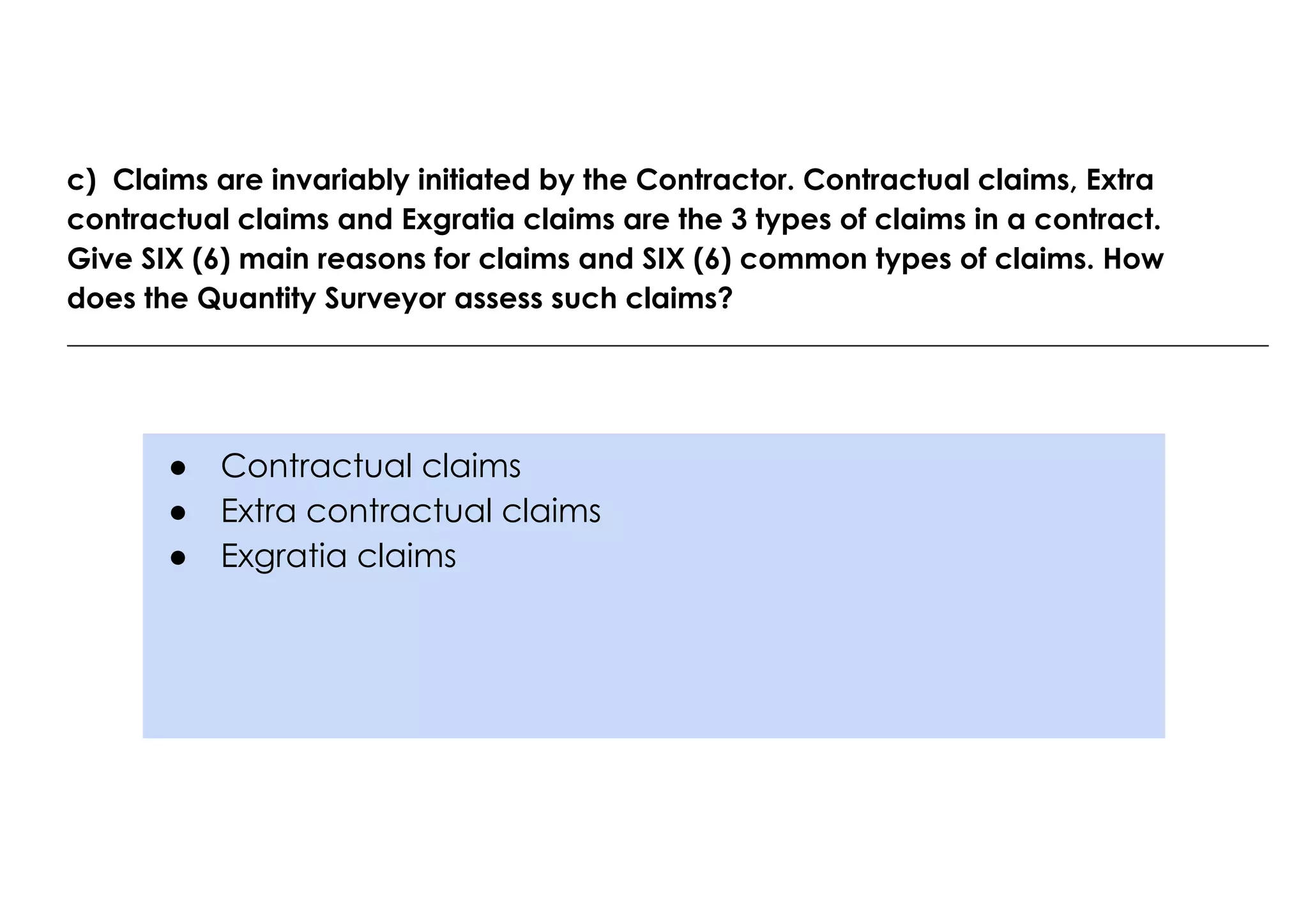 ● Contractual claims
● Extra contractual claims
● Exgratia claims
c) Claims are invariably initiated by the Contractor. Contractual claims, Extra
contractual claims and Exgratia claims are the 3 types of claims in a contract.
Give SIX (6) main reasons for claims and SIX (6) common types of claims. How
does the Quantity Surveyor assess such claims?
 