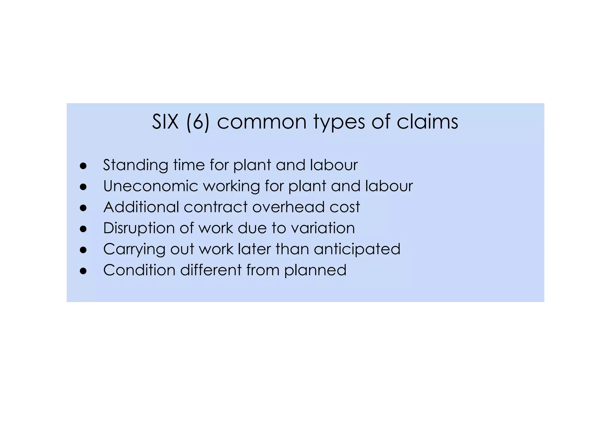 SIX (6) common types of claims
● Standing time for plant and labour
● Uneconomic working for plant and labour
● Additional contract overhead cost
● Disruption of work due to variation
● Carrying out work later than anticipated
● Condition different from planned
 