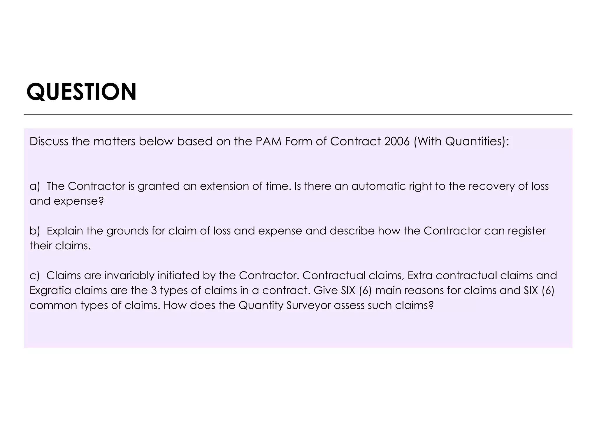 Discuss the matters below based on the PAM Form of Contract 2006 (With Quantities):
a) The Contractor is granted an extension of time. Is there an automatic right to the recovery of loss
and expense?
b) Explain the grounds for claim of loss and expense and describe how the Contractor can register
their claims.
c) Claims are invariably initiated by the Contractor. Contractual claims, Extra contractual claims and
Exgratia claims are the 3 types of claims in a contract. Give SIX (6) main reasons for claims and SIX (6)
common types of claims. How does the Quantity Surveyor assess such claims?
QUESTION
 