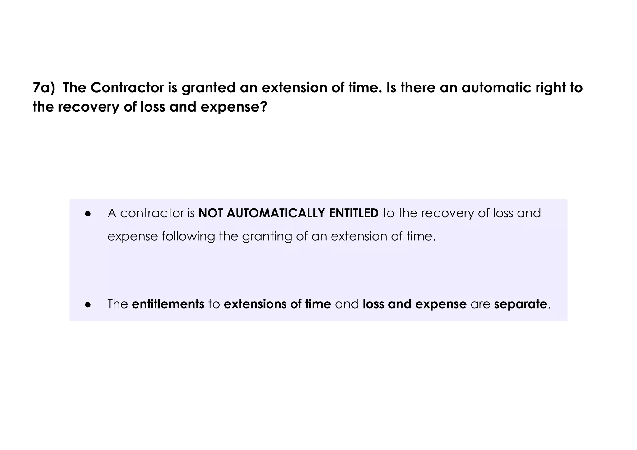 ● A contractor is NOT AUTOMATICALLY ENTITLED to the recovery of loss and
expense following the granting of an extension of time.
● The entitlements to extensions of time and loss and expense are separate.
7a) The Contractor is granted an extension of time. Is there an automatic right to
the recovery of loss and expense?
 