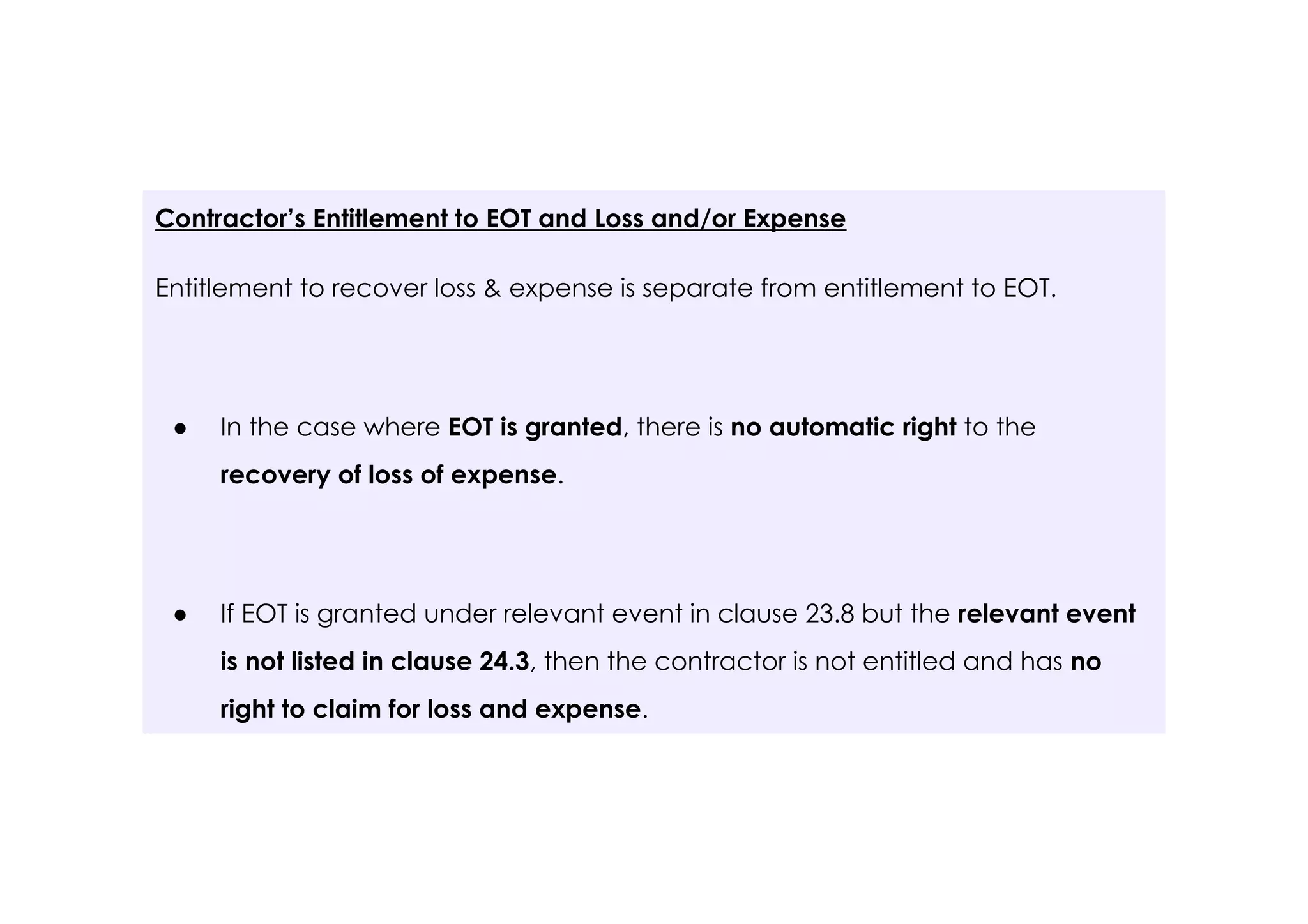 Contractor’s Entitlement to EOT and Loss and/or Expense
Entitlement to recover loss & expense is separate from entitlement to EOT.
● In the case where EOT is granted, there is no automatic right to the
recovery of loss of expense.
● If EOT is granted under relevant event in clause 23.8 but the relevant event
is not listed in clause 24.3, then the contractor is not entitled and has no
right to claim for loss and expense.
 