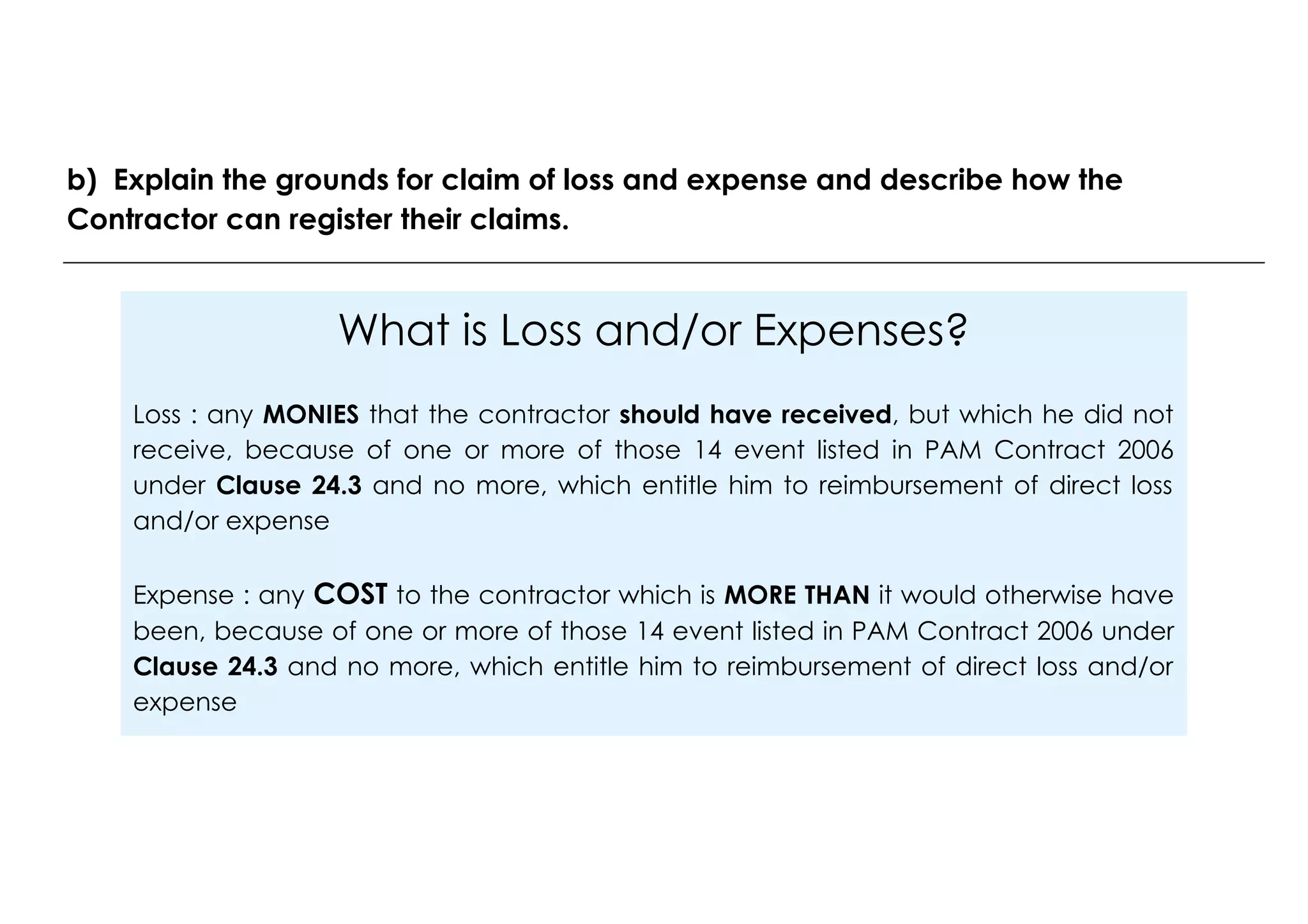 What is Loss and/or Expenses?
Loss : any MONIES that the contractor should have received, but which he did not
receive, because of one or more of those 14 event listed in PAM Contract 2006
under Clause 24.3 and no more, which entitle him to reimbursement of direct loss
and/or expense
Expense : any COST to the contractor which is MORE THAN it would otherwise have
been, because of one or more of those 14 event listed in PAM Contract 2006 under
Clause 24.3 and no more, which entitle him to reimbursement of direct loss and/or
expense
b) Explain the grounds for claim of loss and expense and describe how the
Contractor can register their claims.
 