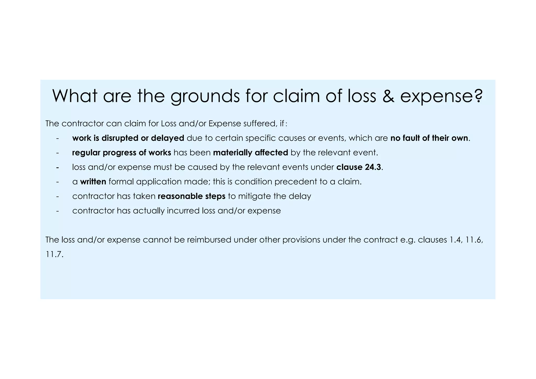 What are the grounds for claim of loss & expense?
The contractor can claim for Loss and/or Expense suffered, if：
- work is disrupted or delayed due to certain specific causes or events, which are no fault of their own.
- regular progress of works has been materially affected by the relevant event.
- loss and/or expense must be caused by the relevant events under clause 24.3.
- a written formal application made; this is condition precedent to a claim.
- contractor has taken reasonable steps to mitigate the delay
- contractor has actually incurred loss and/or expense
The loss and/or expense cannot be reimbursed under other provisions under the contract e.g. clauses 1.4, 11.6,
11.7.
 