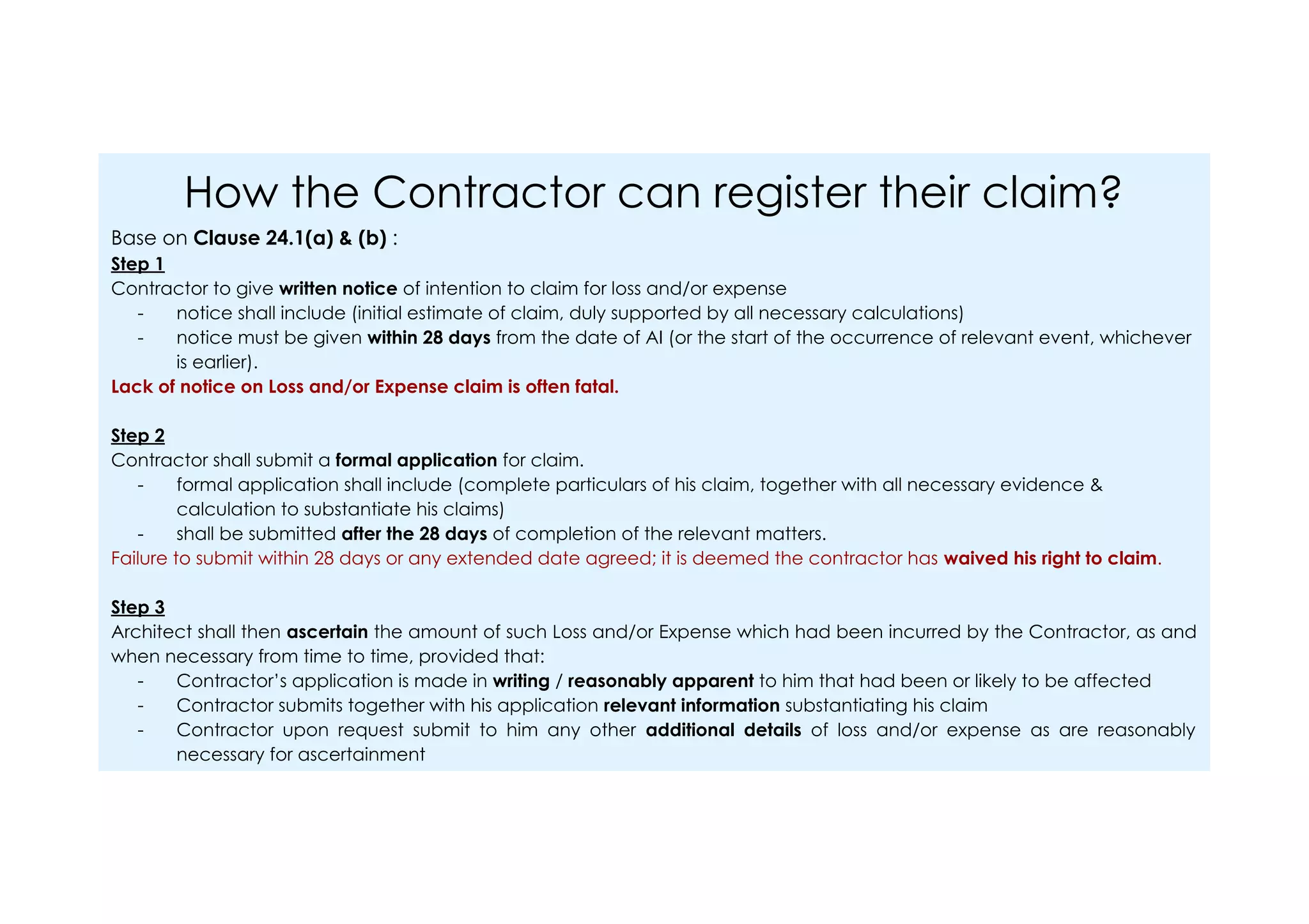 How the Contractor can register their claim?
Base on Clause 24.1(a) & (b) :
Step 1
Contractor to give written notice of intention to claim for loss and/or expense
- notice shall include (initial estimate of claim, duly supported by all necessary calculations)
- notice must be given within 28 days from the date of AI (or the start of the occurrence of relevant event, whichever
is earlier).
Lack of notice on Loss and/or Expense claim is often fatal.
Step 2
Contractor shall submit a formal application for claim.
- formal application shall include (complete particulars of his claim, together with all necessary evidence &
calculation to substantiate his claims)
- shall be submitted after the 28 days of completion of the relevant matters.
Failure to submit within 28 days or any extended date agreed; it is deemed the contractor has waived his right to claim.
Step 3
Architect shall then ascertain the amount of such Loss and/or Expense which had been incurred by the Contractor, as and
when necessary from time to time, provided that:
- Contractor’s application is made in writing / reasonably apparent to him that had been or likely to be affected
- Contractor submits together with his application relevant information substantiating his claim
- Contractor upon request submit to him any other additional details of loss and/or expense as are reasonably
necessary for ascertainment
 