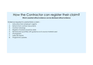 How the Contractor can register their claim?
What is asserted without evidence can be dismissed without evidence
Evidence required to substantiate a claim :
1. Instructions from employer’s agents
2. Extracts from contract documents
3. Contract drawings
4. Register of revisions issued by date
5. Remeasured quantities with guidance as to source material used
6. Photographs
7. Daily site reports
8. Programme updates
 
