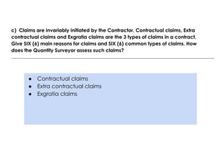 ● Contractual claims
● Extra contractual claims
● Exgratia claims
c) Claims are invariably initiated by the Contractor. Contractual claims, Extra
contractual claims and Exgratia claims are the 3 types of claims in a contract.
Give SIX (6) main reasons for claims and SIX (6) common types of claims. How
does the Quantity Surveyor assess such claims?
 