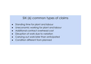 SIX (6) common types of claims
● Standing time for plant and labour
● Uneconomic working for plant and labour
● Additional contract overhead cost
● Disruption of work due to variation
● Carrying out work later than anticipated
● Condition different from planned
 
