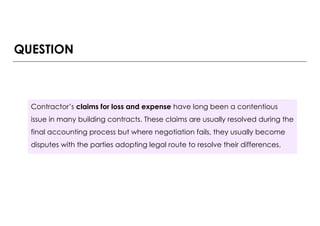 QUESTION
Contractor’s claims for loss and expense have long been a contentious
issue in many building contracts. These claims are usually resolved during the
final accounting process but where negotiation fails, they usually become
disputes with the parties adopting legal route to resolve their differences.
 