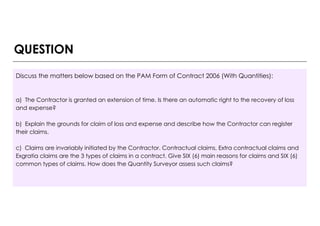 Discuss the matters below based on the PAM Form of Contract 2006 (With Quantities):
a) The Contractor is granted an extension of time. Is there an automatic right to the recovery of loss
and expense?
b) Explain the grounds for claim of loss and expense and describe how the Contractor can register
their claims.
c) Claims are invariably initiated by the Contractor. Contractual claims, Extra contractual claims and
Exgratia claims are the 3 types of claims in a contract. Give SIX (6) main reasons for claims and SIX (6)
common types of claims. How does the Quantity Surveyor assess such claims?
QUESTION
 