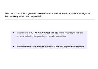 ● A contractor is NOT AUTOMATICALLY ENTITLED to the recovery of loss and
expense following the granting of an extension of time.
● The entitlements to extensions of time and loss and expense are separate.
7a) The Contractor is granted an extension of time. Is there an automatic right to
the recovery of loss and expense?
 