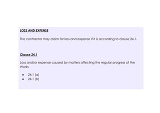 LOSS AND EXPENSE
The contractor may claim for loss and expense if it is according to clause 24.1.
Clause 24.1
Loss and/or expense caused by matters affecting the regular progress of the
Works
● 24.1 (a)
● 24.1 (b)
 