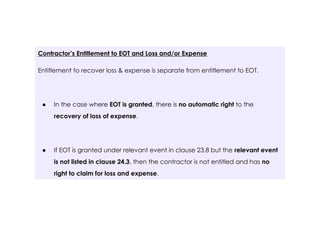 Contractor’s Entitlement to EOT and Loss and/or Expense
Entitlement to recover loss & expense is separate from entitlement to EOT.
● In the case where EOT is granted, there is no automatic right to the
recovery of loss of expense.
● If EOT is granted under relevant event in clause 23.8 but the relevant event
is not listed in clause 24.3, then the contractor is not entitled and has no
right to claim for loss and expense.
 