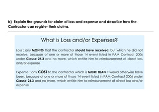 What is Loss and/or Expenses?
Loss : any MONIES that the contractor should have received, but which he did not
receive, because of one or more of those 14 event listed in PAM Contract 2006
under Clause 24.3 and no more, which entitle him to reimbursement of direct loss
and/or expense
Expense : any COST to the contractor which is MORE THAN it would otherwise have
been, because of one or more of those 14 event listed in PAM Contract 2006 under
Clause 24.3 and no more, which entitle him to reimbursement of direct loss and/or
expense
b) Explain the grounds for claim of loss and expense and describe how the
Contractor can register their claims.
 