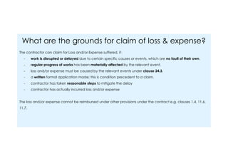 What are the grounds for claim of loss & expense?
The contractor can claim for Loss and/or Expense suffered, if：
- work is disrupted or delayed due to certain specific causes or events, which are no fault of their own.
- regular progress of works has been materially affected by the relevant event.
- loss and/or expense must be caused by the relevant events under clause 24.3.
- a written formal application made; this is condition precedent to a claim.
- contractor has taken reasonable steps to mitigate the delay
- contractor has actually incurred loss and/or expense
The loss and/or expense cannot be reimbursed under other provisions under the contract e.g. clauses 1.4, 11.6,
11.7.
 