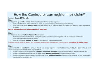 How the Contractor can register their claim?
Base on Clause 24.1(a) & (b) :
Step 1
Contractor to give written notice of intention to claim for loss and/or expense
- notice shall include (initial estimate of claim, duly supported by all necessary calculations)
- notice must be given within 28 days from the date of AI (or the start of the occurrence of relevant event, whichever
is earlier).
Lack of notice on Loss and/or Expense claim is often fatal.
Step 2
Contractor shall submit a formal application for claim.
- formal application shall include (complete particulars of his claim, together with all necessary evidence &
calculation to substantiate his claims)
- shall be submitted after the 28 days of completion of the relevant matters.
Failure to submit within 28 days or any extended date agreed; it is deemed the contractor has waived his right to claim.
Step 3
Architect shall then ascertain the amount of such Loss and/or Expense which had been incurred by the Contractor, as and
when necessary from time to time, provided that:
- Contractor’s application is made in writing / reasonably apparent to him that had been or likely to be affected
- Contractor submits together with his application relevant information substantiating his claim
- Contractor upon request submit to him any other additional details of loss and/or expense as are reasonably
necessary for ascertainment
 