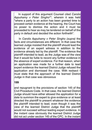In support of this argument Counsel cited Carolis
Appuhamy v Peter Singho(7)
, wherein it was held
"where a party to an action has been granted time to
proceed certain evidence at the hearing, the Court has
no power to dismiss the action and it must be
proceeded to hear as may be tendered on behalf of the
party in default and decided the action forthwith".
In Carolis Appuhamy v Peter Singho (supra) the
facts and circumstances are different. In that case the
learned Judge insisted that the plaintiff should lead the
evidence of an expert witness in addition to the
evidence already led by the plaintiff. The evidence the
plaintiff intended to lead, as the Judge was of the view
that it would be futile to record any further evidence in
the absence of expert evidence. For that reason, when
an application was made for a further date to lead
expert evidence the learned District Judge refused the
application and dismissed the case. With reslsect I
must state that the approach of the learned District
Judge in that case was obnoxious
199
and repugnant to the provisions of section 145 of the
Civil Procedure Code. In that case, the learned District
Judge should have either allowed the application for a
date to summon the expert to give evidence or at least
directed the plaintiff to present whatever the evidence
the plaintiff intended to lead, even though it was the
view of the learned District Judge that the plaintiff
would not succeed without leading expert evidence. In
the instant case obviously the learned District Judge
did not act under section 145 of the CPC. In the instant
 