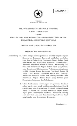 SALINAN
PERATURAN PEMERINTAH REPUBLIK INDONESIA
NOMOR 12 TAHUN 2014
TENTANG
JENIS DAN TARIF ATAS JENIS PENERIMAAN NEGARA BUKAN PAJAK YANG
BERLAKU PADA KEMENTERIAN KEHUTANAN
DENGAN RAHMAT TUHAN YANG MAHA ESA
PRESIDEN REPUBLIK INDONESIA,
Menimbang : a. bahwa dengan adanya perubahan struktur organisasi pada
Kementerian Kehutanan dan untuk melakukan perubahan
jenis dan tarif atas jenis Penerimaan Negara Bukan Pajak
yang berlaku pada Kementerian Kehutanan, perlu mengganti
Peraturan Pemerintah Nomor 59 Tahun 1998 tentang Tarif
atas Jenis Penerimaan Negara Bukan Pajak yang berlaku
pada Departemen Kehutanan dan Perkebunan sebagaimana
terakhir diubah dengan Peraturan Pemerintah Nomor 92
Tahun 1999 tentang Perubahan Kedua atas Peraturan
Pemerintah Nomor 59 Tahun 1998 tentang Tarif atas Jenis
Penerimaan Negara Bukan Pajak yang berlaku pada
Departemen Kehutanan dan Perkebunan;
b. bahwa berdasarkan pertimbangan sebagaimana dimaksud
dalam huruf a dan untuk melaksanakan ketentuan Pasal 2
ayat (2), dan ayat (3) serta Pasal 3 ayat (2) Undang-Undang
Nomor 20 Tahun 1997 tentang Penerimaan Negara Bukan
Pajak, perlu menetapkan Peraturan Pemerintah tentang
Jenis dan Tarif atas Jenis Penerimaan Negara Bukan Pajak
yang berlaku pada Kementerian Kehutanan;
Mengingat: . . .
 