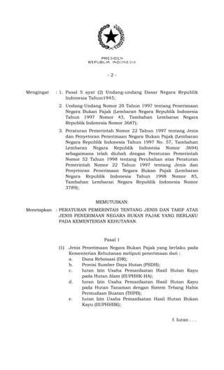 - 2 -
Mengingat : 1. Pasal 5 ayat (2) Undang-undang Dasar Negara Republik
Indonesia Tahun1945;
2. Undang-Undang Nomor 20 Tahun 1997 tentang Penerimaan
Negara Bukan Pajak (Lembaran Negara Republik Indonesia
Tahun 1997 Nomor 43, Tambahan Lembaran Negara
Republik Indonesia Nomor 3687);
3. Peraturan Pemerintah Nomor 22 Tahun 1997 tentang Jenis
dan Penyetoran Penerimaan Negara Bukan Pajak (Lembaran
Negara Republik Indonesia Tahun 1997 No. 57, Tambahan
Lembaran Negara Republik Indonesia Nomor 3694)
sebagaimana telah diubah dengan Peraturan Pemerintah
Nomor 52 Tahun 1998 tentang Perubahan atas Peraturan
Pemerintah Nomor 22 Tahun 1997 tentang Jenis dan
Penyetoran Penerimaan Negara Bukan Pajak (Lembaran
Negara Republik Indonesia Tahun 1998 Nomor 85,
Tambahan Lembaran Negara Republik Indonesia Nomor
3789);
MEMUTUSKAN:
Menetapkan : PERATURAN PEMERINTAH TENTANG JENIS DAN TARIF ATAS
JENIS PENERIMAAN NEGARA BUKAN PAJAK YANG BERLAKU
PADA KEMENTERIAN KEHUTANAN.
Pasal 1
(1) Jenis Penerimaan Negara Bukan Pajak yang berlaku pada
Kementerian Kehutanan meliputi penerimaan dari :
a. Dana Reboisasi (DR);
b. Provisi Sumber Daya Hutan (PSDH);
c. Iuran Izin Usaha Pemanfaatan Hasil Hutan Kayu
pada Hutan Alam (IIUPHHK-HA);
d. Iuran Izin Usaha Pemanfaatan Hasil Hutan Kayu
pada Hutan Tanaman dengan Sistem Tebang Habis
Permudaan Buatan (THPB);
e. Iuran Izin Usaha Pemanfaatan Hasil Hutan Bukan
Kayu (IIUPHHBK);
f. Iuran . . .
 