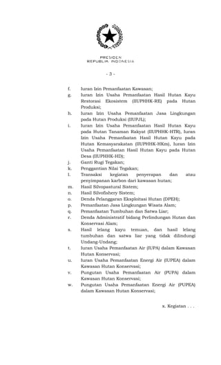 - 3 -
f. Iuran Izin Pemanfaatan Kawasan;
g. Iuran Izin Usaha Pemanfaatan Hasil Hutan Kayu
Restorasi Ekosistem (IIUPHHK-RE) pada Hutan
Produksi;
h. Iuran Izin Usaha Pemanfaatan Jasa Lingkungan
pada Hutan Produksi (IIUPJL);
i. Iuran Izin Usaha Pemanfaatan Hasil Hutan Kayu
pada Hutan Tanaman Rakyat (IIUPHHK-HTR), Iuran
Izin Usaha Pemanfaatan Hasil Hutan Kayu pada
Hutan Kemasyarakatan (IIUPHHK-HKm), Iuran Izin
Usaha Pemanfaatan Hasil Hutan Kayu pada Hutan
Desa (IIUPHHK-HD);
j. Ganti Rugi Tegakan;
k. Penggantian Nilai Tegakan;
l. Transaksi kegiatan penyerapan dan atau
penyimpanan karbon dari kawasan hutan;
m. Hasil Silvopastural Sistem;
n. Hasil Silvofishery Sistem;
o. Denda Pelanggaran Eksploitasi Hutan (DPEH);
p. Pemanfaatan Jasa Lingkungan Wisata Alam;
q. Pemanfaatan Tumbuhan dan Satwa Liar;
r. Denda Administratif bidang Perlindungan Hutan dan
Konservasi Alam;
s. Hasil lelang kayu temuan, dan hasil lelang
tumbuhan dan satwa liar yang tidak dilindungi
Undang-Undang;
t. Iuran Usaha Pemanfaatan Air (IUPA) dalam Kawasan
Hutan Konservasi;
u. Iuran Usaha Pemanfaatan Energi Air (IUPEA) dalam
Kawasan Hutan Konservasi;
v. Pungutan Usaha Pemanfaatan Air (PUPA) dalam
Kawasan Hutan Konservasi;
w. Pungutan Usaha Pemanfaatan Energi Air (PUPEA)
dalam Kawasan Hutan Konservasi;
x. Kegiatan . . .
 
