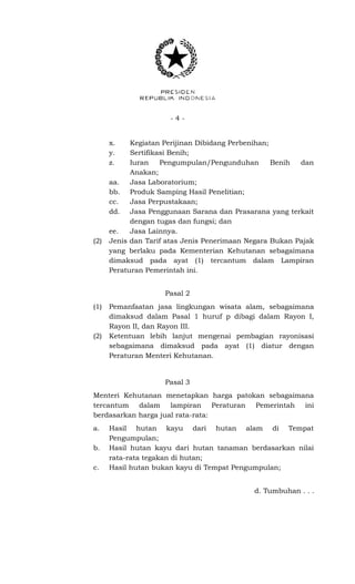 - 4 -
x. Kegiatan Perijinan Dibidang Perbenihan;
y. Sertifikasi Benih;
z. Iuran Pengumpulan/Pengunduhan Benih dan
Anakan;
aa. Jasa Laboratorium;
bb. Produk Samping Hasil Penelitian;
cc. Jasa Perpustakaan;
dd. Jasa Penggunaan Sarana dan Prasarana yang terkait
dengan tugas dan fungsi; dan
ee. Jasa Lainnya.
(2) Jenis dan Tarif atas Jenis Penerimaan Negara Bukan Pajak
yang berlaku pada Kementerian Kehutanan sebagaimana
dimaksud pada ayat (1) tercantum dalam Lampiran
Peraturan Pemerintah ini.
Pasal 2
(1) Pemanfaatan jasa lingkungan wisata alam, sebagaimana
dimaksud dalam Pasal 1 huruf p dibagi dalam Rayon I,
Rayon II, dan Rayon III.
(2) Ketentuan lebih lanjut mengenai pembagian rayonisasi
sebagaimana dimaksud pada ayat (1) diatur dengan
Peraturan Menteri Kehutanan.
Pasal 3
Menteri Kehutanan menetapkan harga patokan sebagaimana
tercantum dalam lampiran Peraturan Pemerintah ini
berdasarkan harga jual rata-rata:
a. Hasil hutan kayu dari hutan alam di Tempat
Pengumpulan;
b. Hasil hutan kayu dari hutan tanaman berdasarkan nilai
rata-rata tegakan di hutan;
c. Hasil hutan bukan kayu di Tempat Pengumpulan;
d. Tumbuhan . . .
 
