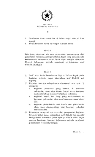 - 5 -
d. Tumbuhan atau satwa liar di dalam negeri atau di luar
negeri;
e. Benih tanaman hutan di Tempat Sumber Benih.
Pasal 4
Ketentuan mengenai tata cara pengenaan, pemungutan, dan
penyetoran Penerimaan Negara Bukan Pajak yang berlaku pada
Kementerian Kehutanan diatur lebih lanjut dengan Peraturan
Menteri Kehutanan setelah mendapat pertimbangan dari
Menteri Keuangan.
Pasal 5
(1) Tarif atas Jenis Penerimaan Negara Bukan Pajak pada
kegiatan tertentu dapat dikenakan tarif Rp0,00 (nol
rupiah).
(2) Kegiatan tertentu sebagaimana dimaksud pada ayat (1)
meliputi :
a. Kegiatan penelitian yang berada di kawasan
pelestarian alam dan taman buru, serta kawasan
suaka alam bagi mahasiswa/pelajar Indonesia;
b. Kegiatan sosial dan religi yang dilaksanakan di
kawasan pelestarian alam dan kawasan suaka alam;
dan
c. Kegiatan pemanfaatan hasil hutan kayu pada hutan
alam yang diperuntukan bagi bantuan terhadap
bencana alam.
(3) Ketentuan mengenai tata cara dan persyaratan kegiatan
tertentu untuk dapat dikenakan tarif Rp0,00 (nol rupiah)
sebagaimana dimaksud pada ayat (2) diatur lebih lanjut
dengan Peraturan Menteri Kehutanan setelah mendapat
persetujuan Menteri Keuangan.
Pasal 6 . . .
 