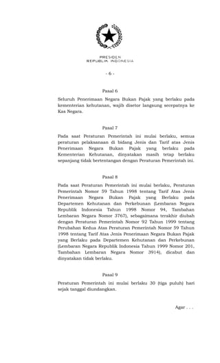 - 6 -
Pasal 6
Seluruh Penerimaan Negara Bukan Pajak yang berlaku pada
kementerian kehutanan, wajib disetor langsung secepatnya ke
Kas Negara.
Pasal 7
Pada saat Peraturan Pemerintah ini mulai berlaku, semua
peraturan pelaksanaan di bidang Jenis dan Tarif atas Jenis
Penerimaan Negara Bukan Pajak yang berlaku pada
Kementerian Kehutanan, dinyatakan masih tetap berlaku
sepanjang tidak bertentangan dengan Peraturan Pemerintah ini.
Pasal 8
Pada saat Peraturan Pemerintah ini mulai berlaku, Peraturan
Pemerintah Nomor 59 Tahun 1998 tentang Tarif Atas Jenis
Penerimaan Negara Bukan Pajak yang Berlaku pada
Departemen Kehutanan dan Perkebunan (Lembaran Negara
Republik Indonesia Tahun 1998 Nomor 94, Tambahan
Lembaran Negara Nomor 3767), sebagaimana terakhir diubah
dengan Peraturan Pemerintah Nomor 92 Tahun 1999 tentang
Perubahan Kedua Atas Peraturan Pemerintah Nomor 59 Tahun
1998 tentang Tarif Atas Jenis Penerimaan Negara Bukan Pajak
yang Berlaku pada Departemen Kehutanan dan Perkebunan
(Lembaran Negara Republik Indonesia Tahun 1999 Nomor 201,
Tambahan Lembaran Negara Nomor 3914), dicabut dan
dinyatakan tidak berlaku.
Pasal 9
Peraturan Pemerintah ini mulai berlaku 30 (tiga puluh) hari
sejak tanggal diundangkan.
Agar . . .
 
