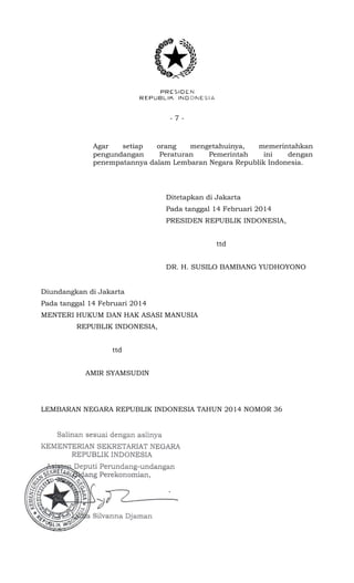 - 7 -
Agar setiap orang mengetahuinya, memerintahkan
pengundangan Peraturan Pemerintah ini dengan
penempatannya dalam Lembaran Negara Republik Indonesia.
Ditetapkan di Jakarta
Pada tanggal 14 Februari 2014
PRESIDEN REPUBLIK INDONESIA,
ttd
DR. H. SUSILO BAMBANG YUDHOYONO
Diundangkan di Jakarta
Pada tanggal 14 Februari 2014
MENTERI HUKUM DAN HAK ASASI MANUSIA
REPUBLIK INDONESIA,
ttd
AMIR SYAMSUDIN
LEMBARAN NEGARA REPUBLIK INDONESIA TAHUN 2014 NOMOR 36
 