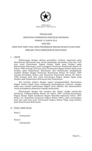 PENJELASAN
PERATURAN PEMERINTAH REPUBLIK INDONESIA
NOMOR 12 TAHUN 2014
TENTANG
JENIS DAN TARIF ATAS JENIS PENERIMAAN NEGARA BUKAN PAJAK YANG
BERLAKU PADA KEMENTERIAN KEHUTANAN
I. UMUM
Sehubungan dengan adanya perubahan struktur organisasi pada
Kementerian Kehutanan dan untuk melakukan perubahan jenis dan tarif
atas Jenis Penerimaan Negara Bukan Pajak yang berlaku pada
Kementerian Kehutanan, perlu mengganti Peraturan Pemerintah Nomor 59
Tahun 1998 tentang Tarif atas Jenis Penerimaan Negara Bukan Pajak yang
berlaku pada Departemen Kehutanan dan Perkebunan sebagaimana
terakhir diubah dengan Peraturan Pemerintah Nomor 92 Tahun 1999
tentang Perubahan Kedua atas Peraturan Pemerintah Nomor 59 Tahun
1998 tentang Tarif atas Jenis Penerimaan Negara Bukan Pajak yang
berlaku pada Departemen Kehutanan dan Perkebunan.
Hal tersebut sejalan dengan upaya mengoptimalkan Penerimaan
Negara Bukan Pajak, guna menunjang pembangunan nasional, sebagai
salah satu sumber penerimaan Negara perlu dikelola dan dimanfaatkan
untuk peningkatan pelayanan kepada masyarakat.
Sehubungan dengan hal tersebut dan dalam rangka memenuhi
ketentuan Undang-Undang Nomor 20 Tahun 1997 tentang Penerimaan
Negara Bukan Pajak (Lembaran Negara Republik Indonesia Tahun 1997
Nomor 43, Tambahan Lembaran Negara Nomor 3687), perlu menetapkan
jenis dan tarif atas jenis Penerimaan Negara Bukan Pajak yang berlaku
pada Kementerian Kehutanan.
II. PASAL DEMI PASAL
Pasal 1
Cukup jelas.
Pasal 2
Cukup jelas.
Pasal 3…
 