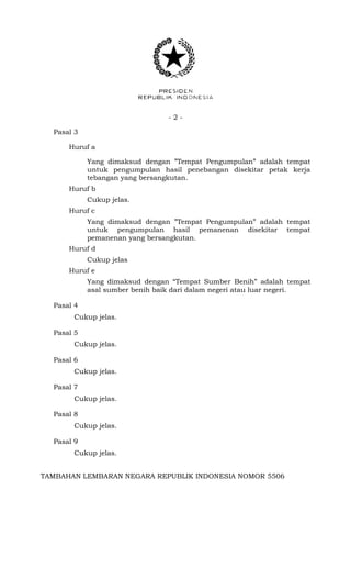 - 2 -
Pasal 3
Huruf a
Yang dimaksud dengan ”Tempat Pengumpulan” adalah tempat
untuk pengumpulan hasil penebangan disekitar petak kerja
tebangan yang bersangkutan.
Huruf b
Cukup jelas.
Huruf c
Yang dimaksud dengan ”Tempat Pengumpulan” adalah tempat
untuk pengumpulan hasil pemanenan disekitar tempat
pemanenan yang bersangkutan.
Huruf d
Cukup jelas
Huruf e
Yang dimaksud dengan “Tempat Sumber Benih” adalah tempat
asal sumber benih baik dari dalam negeri atau luar negeri.
Pasal 4
Cukup jelas.
Pasal 5
Cukup jelas.
Pasal 6
Cukup jelas.
Pasal 7
Cukup jelas.
Pasal 8
Cukup jelas.
Pasal 9
Cukup jelas.
TAMBAHAN LEMBARAN NEGARA REPUBLIK INDONESIA NOMOR 5506
 