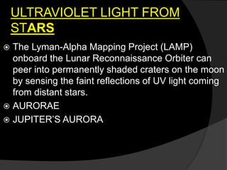 ULTRAVIOLET LIGHT FROM
STARS
 The Lyman-Alpha Mapping Project (LAMP)
onboard the Lunar Reconnaissance Orbiter can
peer into permanently shaded craters on the moon
by sensing the faint reflections of UV light coming
from distant stars.
 AURORAE
 JUPITER’S AURORA
 