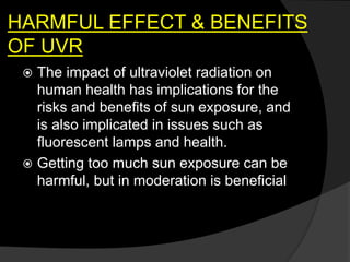 HARMFUL EFFECT & BENEFITS
OF UVR
 The impact of ultraviolet radiation on
human health has implications for the
risks and benefits of sun exposure, and
is also implicated in issues such as
fluorescent lamps and health.
 Getting too much sun exposure can be
harmful, but in moderation is beneficial
 