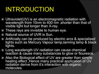 INTRODUCTION
 Ultraviolet(UV) is an electromagnetic radiation with
wavelength from 10nm to 400 nm .shorter than that of
visible light but longer than X-ray.
 These rays are invisible to human eye.
 Natural source of UVR is Sun.
 Artificially can be produced by electric arcs & specialised
lights such as Mercury Vapour lamp,tanning lamp & black
lights.
 Long wavelength UV radiation can cause chemical
reaction & cause many substances to glow or flouresce.
 Also the Biological effect of UV are greater than simple
heating effect ,Hence many practical application of UV
radiation derive from it’s interaction with organic
molecules.
 