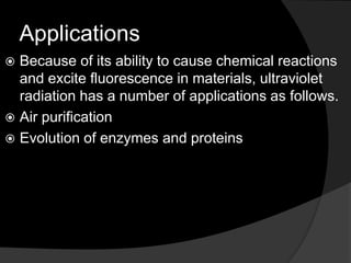 Applications
 Because of its ability to cause chemical reactions
and excite fluorescence in materials, ultraviolet
radiation has a number of applications as follows.
 Air purification
 Evolution of enzymes and proteins
 