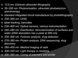  13.5 nm: Extreme ultraviolet lithography
 30–200 nm: Photoionization, ultraviolet photoelectron
spectroscopy,
 standard integrated circuit manufacture by photolithography
 230–365 nm: UVID,
 label tracking, barcodes
 230–400 nm: Optical sensors, various instrumentation
 240–280 nm: Disinfection, decontamination of surfaces and
water (DNA absorption has a peak at 260 nm)
 200–400 nm: Forensic analysis, drug detection
 270–360 nm: Protein analysis, DNA sequencing, drug
discovery
 280–400 nm: Medical imaging of cells
 300–320 nm: Light therapy in medicine
 300–365 nm: Curing of polymers and printer
 