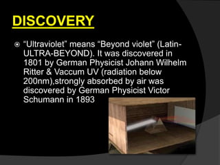 DISCOVERY
 “Ultraviolet” means “Beyond violet” (Latin-
ULTRA-BEYOND). It was discovered in
1801 by German Physicist Johann Wilhelm
Ritter & Vaccum UV (radiation below
200nm),strongly absorbed by air was
discovered by German Physicist Victor
Schumann in 1893
 