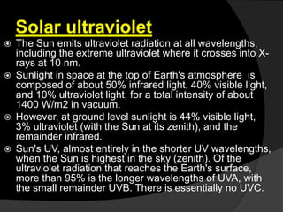 Solar ultraviolet
 The Sun emits ultraviolet radiation at all wavelengths,
including the extreme ultraviolet where it crosses into X-
rays at 10 nm.
 Sunlight in space at the top of Earth's atmosphere is
composed of about 50% infrared light, 40% visible light,
and 10% ultraviolet light, for a total intensity of about
1400 W/m2 in vacuum.
 However, at ground level sunlight is 44% visible light,
3% ultraviolet (with the Sun at its zenith), and the
remainder infrared.
 Sun's UV, almost entirely in the shorter UV wavelengths,
when the Sun is highest in the sky (zenith). Of the
ultraviolet radiation that reaches the Earth's surface,
more than 95% is the longer wavelengths of UVA, with
the small remainder UVB. There is essentially no UVC.
 